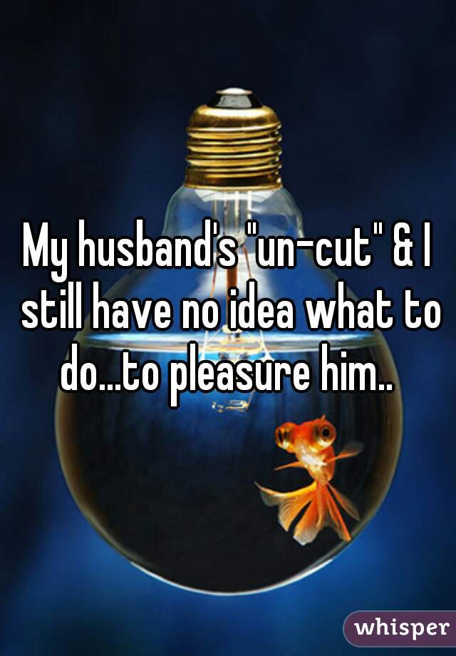 My husband's "un-cut" & I still have no idea what to do...to pleasure him.. 