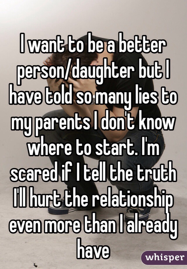 I want to be a better person/daughter but I have told so many lies to my parents I don't know where to start. I'm scared if I tell the truth I'll hurt the relationship even more than I already have