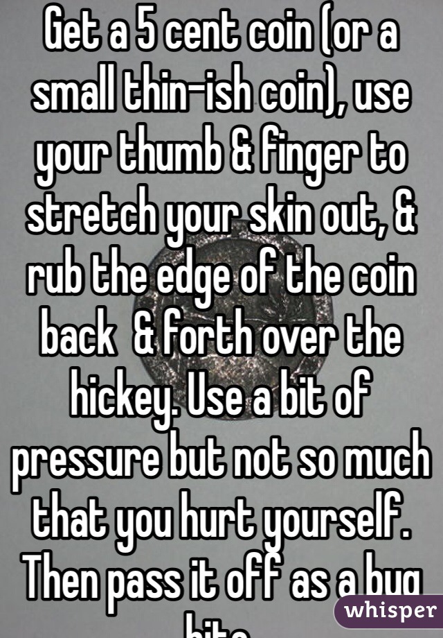 Get a 5 cent coin (or a small thin-ish coin), use your thumb & finger to stretch your skin out, & rub the edge of the coin back  & forth over the hickey. Use a bit of pressure but not so much that you hurt yourself. Then pass it off as a bug bite.