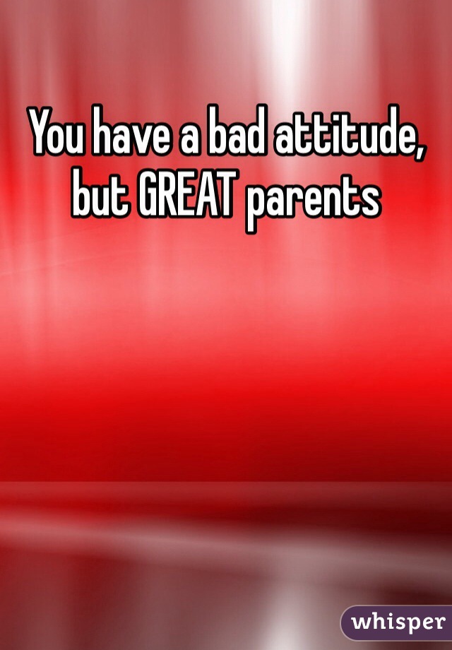 You have a bad attitude, but GREAT parents