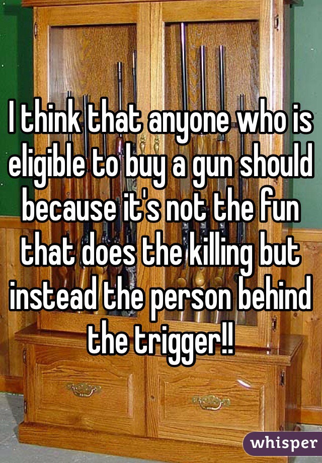 I think that anyone who is eligible to buy a gun should because it's not the fun that does the killing but instead the person behind the trigger!!