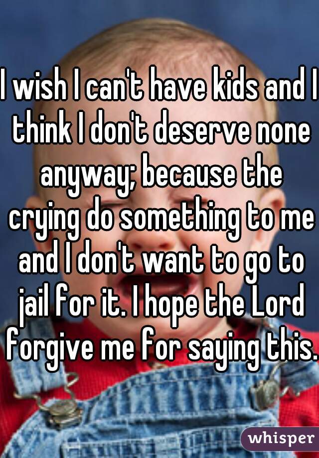 I wish I can't have kids and I think I don't deserve none anyway; because the crying do something to me and I don't want to go to jail for it. I hope the Lord forgive me for saying this. 