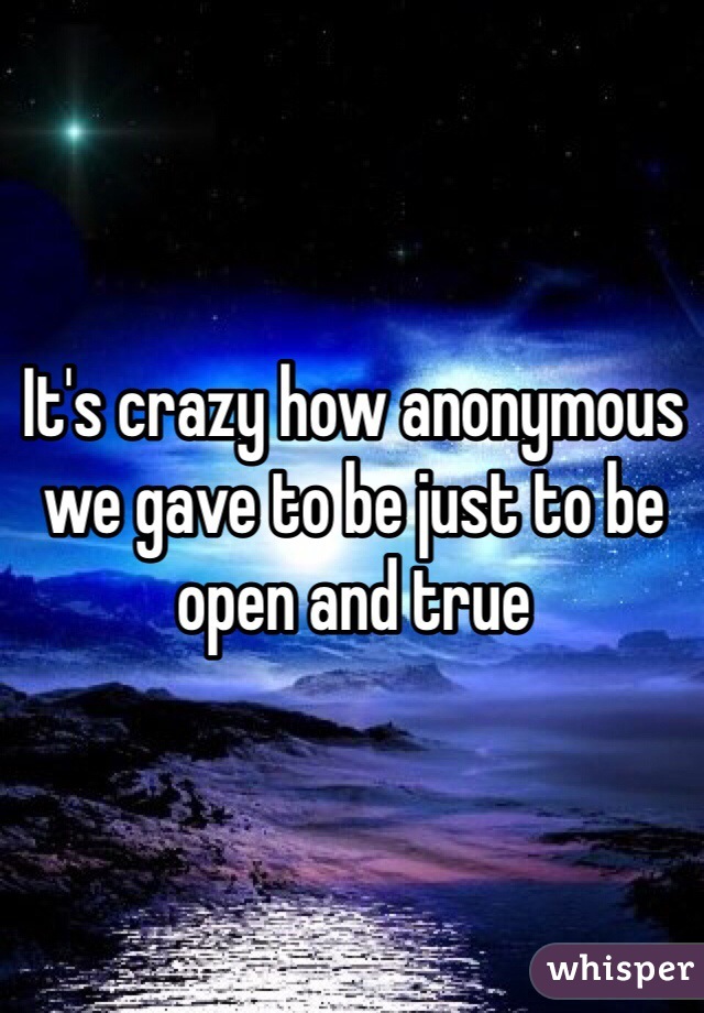 It's crazy how anonymous we gave to be just to be open and true 