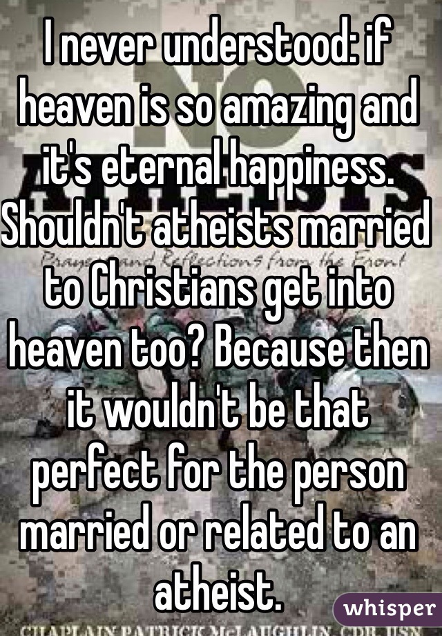 I never understood: if heaven is so amazing and it's eternal happiness. Shouldn't atheists married to Christians get into heaven too? Because then it wouldn't be that perfect for the person married or related to an atheist.