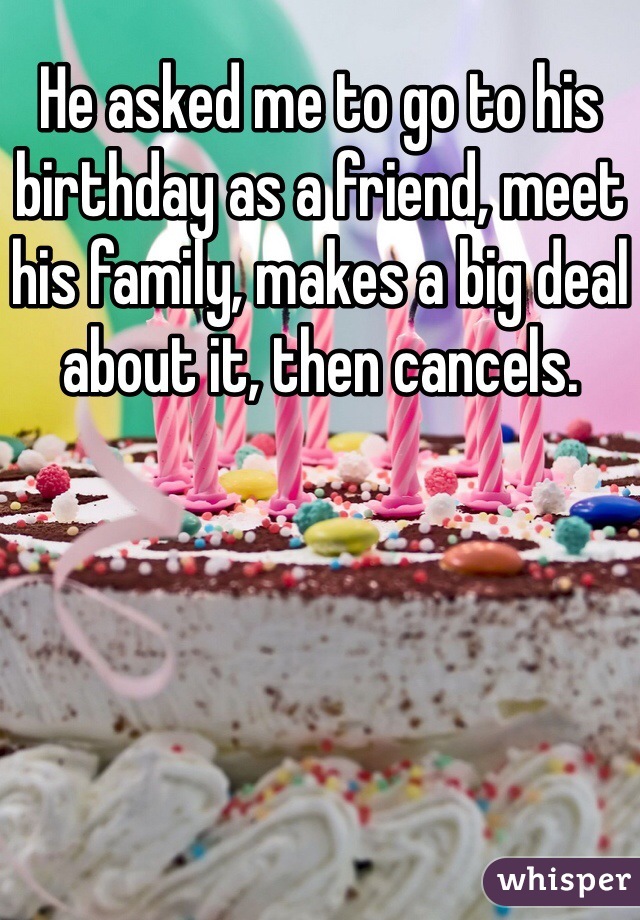 He asked me to go to his birthday as a friend, meet his family, makes a big deal about it, then cancels.