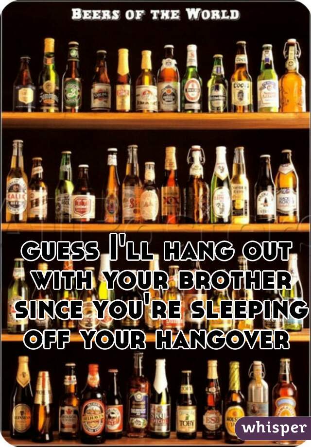 guess I'll hang out with your brother since you're sleeping off your hangover 