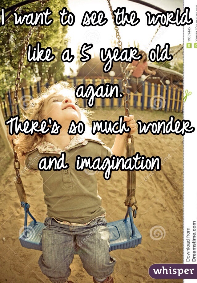 I want to see the world like a 5 year old again. 
There's so much wonder and imagination