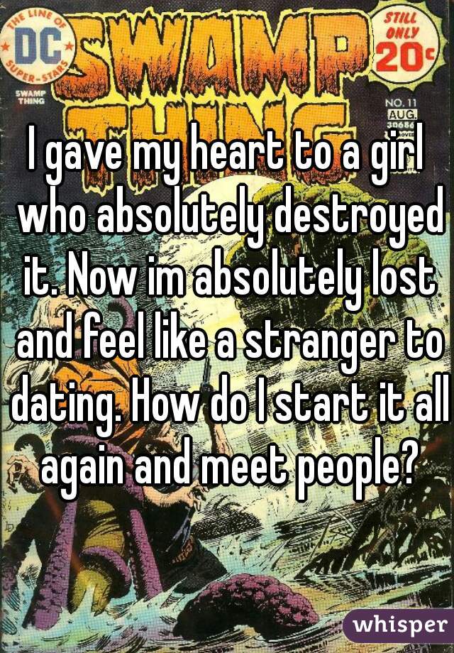 I gave my heart to a girl who absolutely destroyed it. Now im absolutely lost and feel like a stranger to dating. How do I start it all again and meet people?