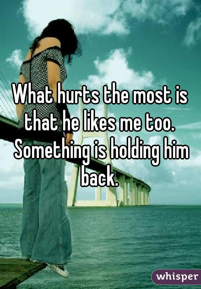 What hurts the most is that he likes me too.  Something is holding him back. 