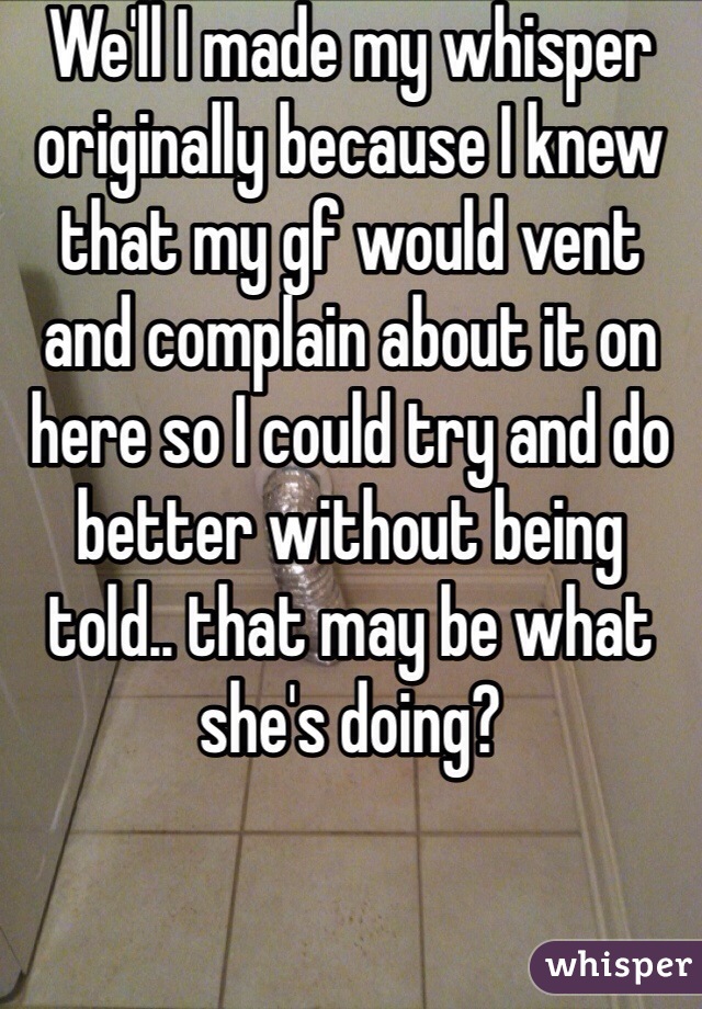 We'll I made my whisper originally because I knew that my gf would vent and complain about it on here so I could try and do better without being told.. that may be what she's doing?