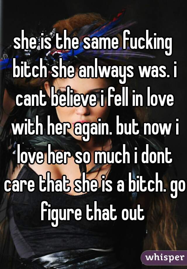 she is the same fucking bitch she anlways was. i cant believe i fell in love with her again. but now i love her so much i dont care that she is a bitch. go figure that out 