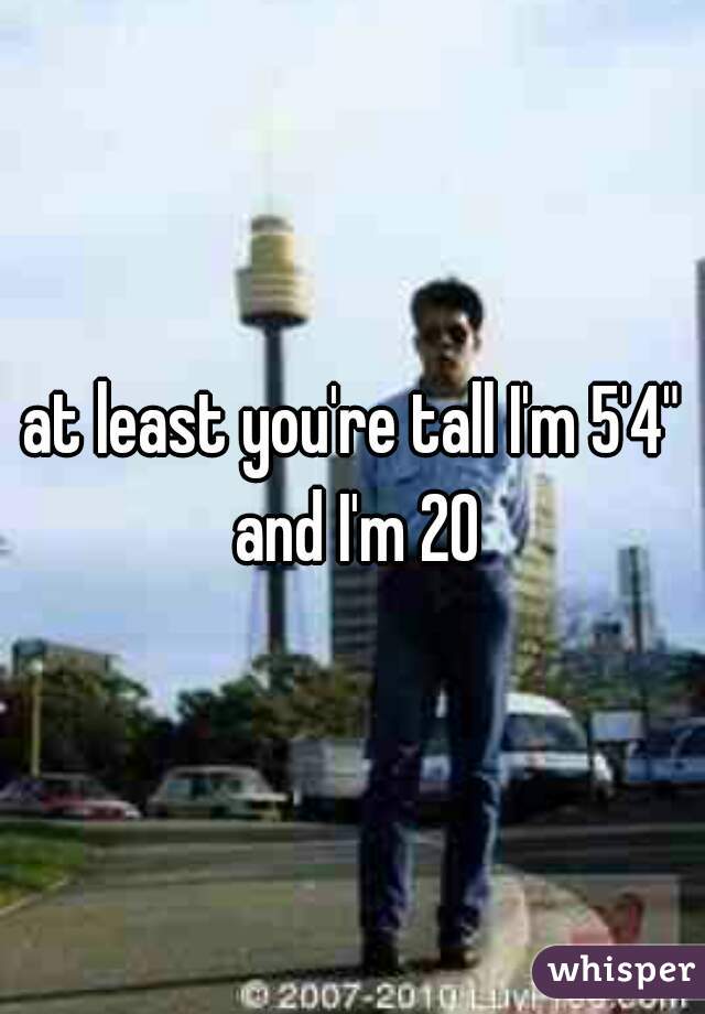 at least you're tall I'm 5'4" and I'm 20