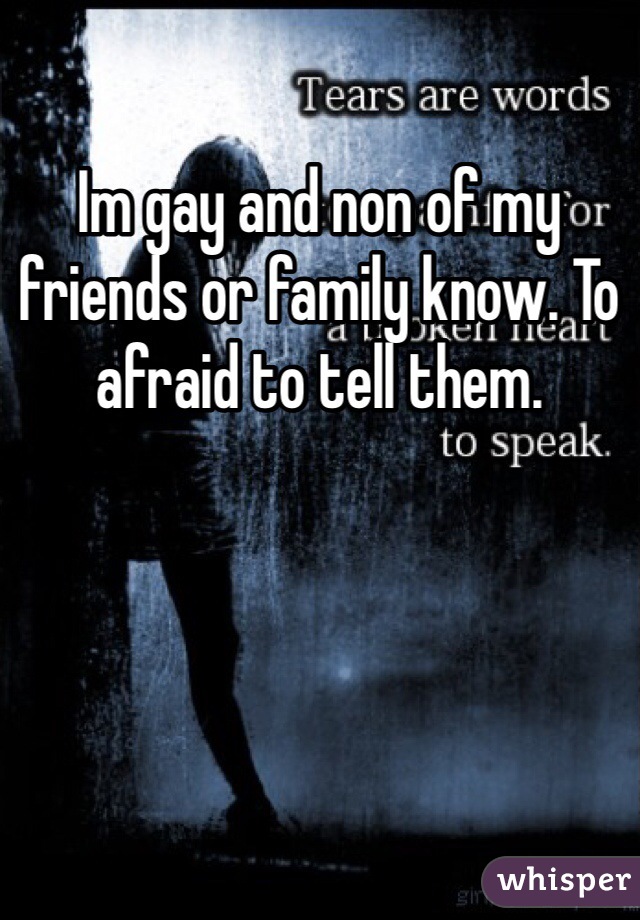 Im gay and non of my friends or family know. To afraid to tell them.
