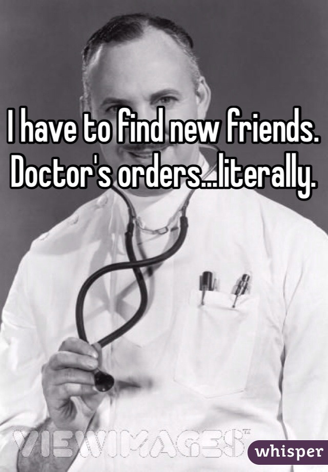 I have to find new friends. Doctor's orders...literally.
