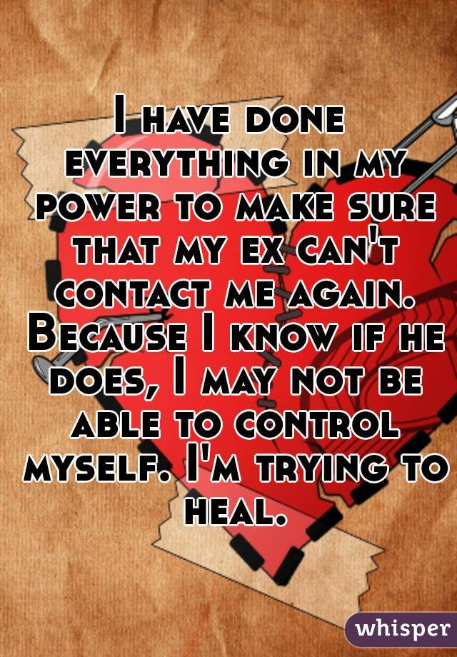 I have done everything in my power to make sure that my ex can't contact me again. Because I know if he does, I may not be able to control myself. I'm trying to heal.