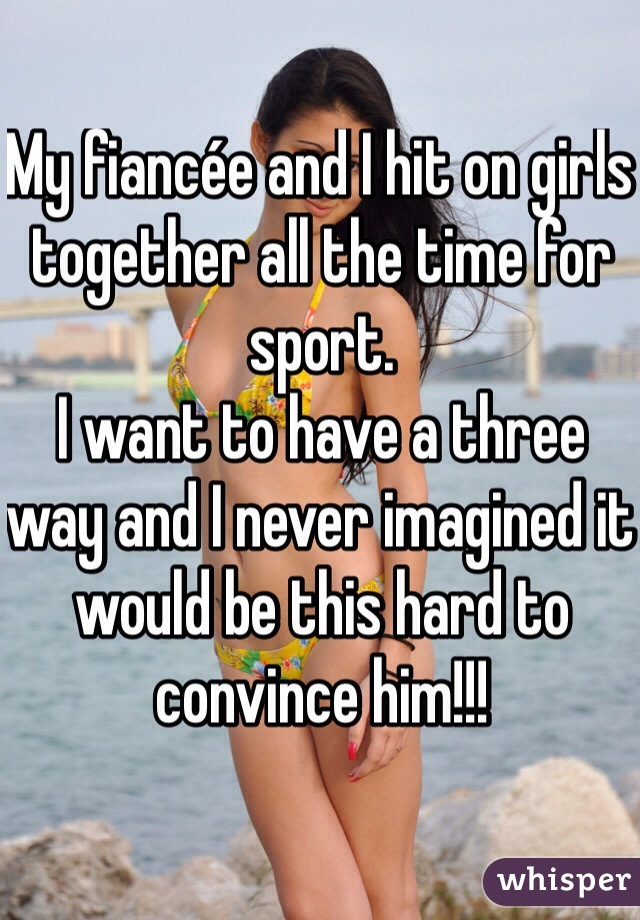 My fiancée and I hit on girls together all the time for sport.
I want to have a three way and I never imagined it would be this hard to convince him!!!