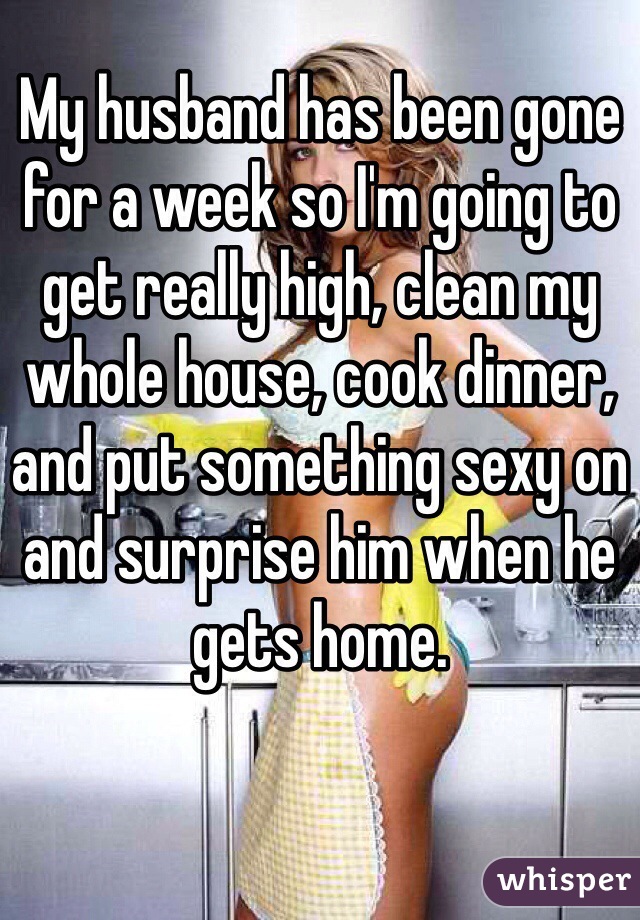 My husband has been gone for a week so I'm going to get really high, clean my whole house, cook dinner, and put something sexy on and surprise him when he gets home. 