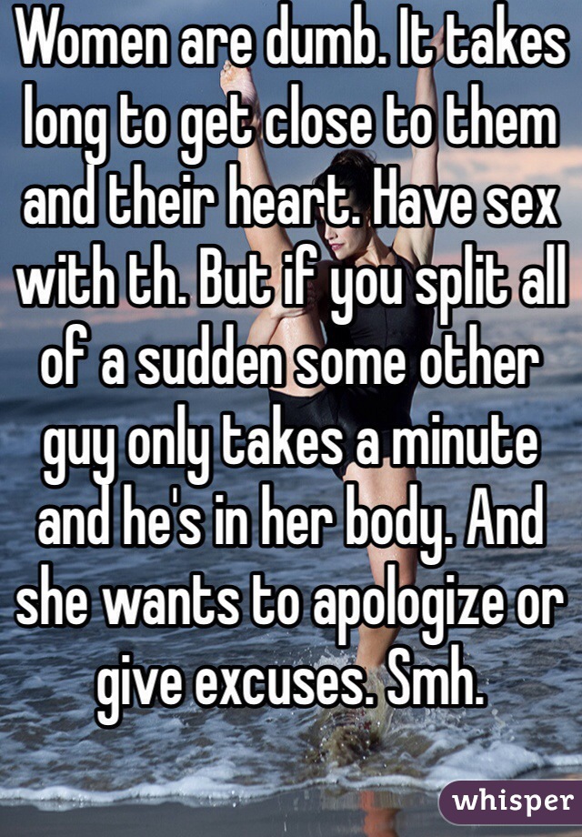 Women are dumb. It takes long to get close to them and their heart. Have sex with th. But if you split all of a sudden some other guy only takes a minute and he's in her body. And she wants to apologize or give excuses. Smh. 