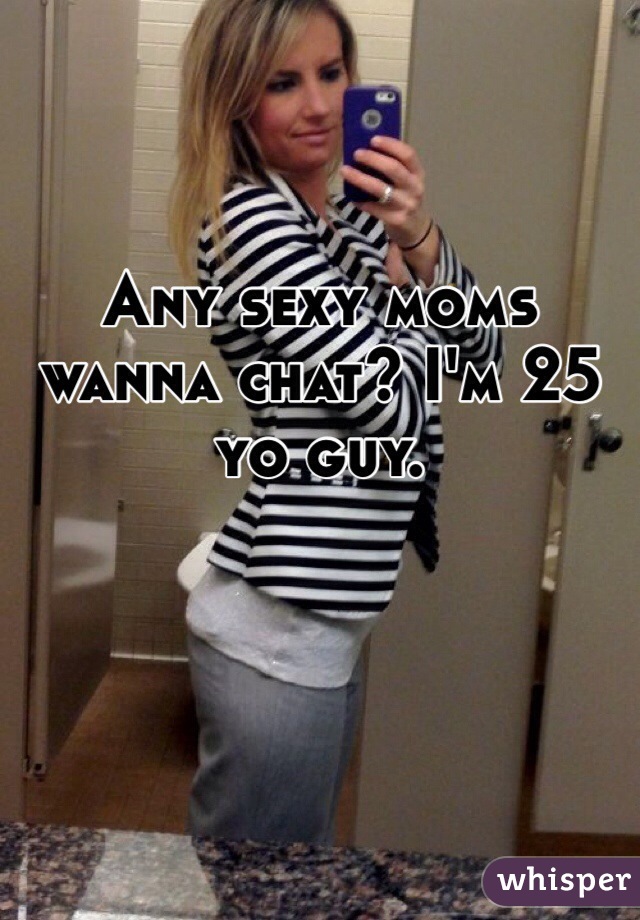 Any sexy moms wanna chat? I'm 25 yo guy.