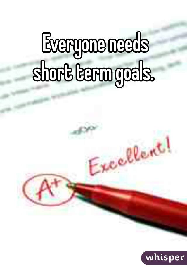 Everyone needs
short term goals. 