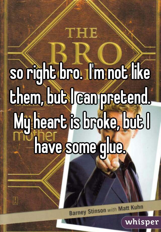 so right bro.  I'm not like them, but I can pretend.  My heart is broke, but I have some glue. 