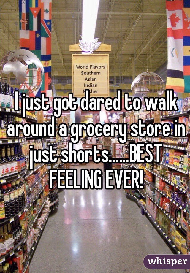 I just got dared to walk around a grocery store in just shorts......BEST FEELING EVER!