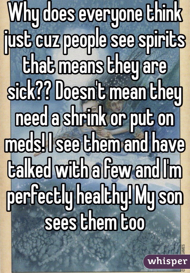 Why does everyone think just cuz people see spirits that means they are sick?? Doesn't mean they need a shrink or put on meds! I see them and have talked with a few and I'm perfectly healthy! My son sees them too