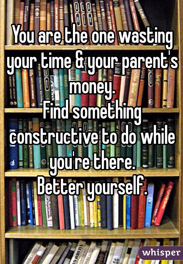 You are the one wasting your time & your parent's money.
Find something constructive to do while you're there.
Better yourself.