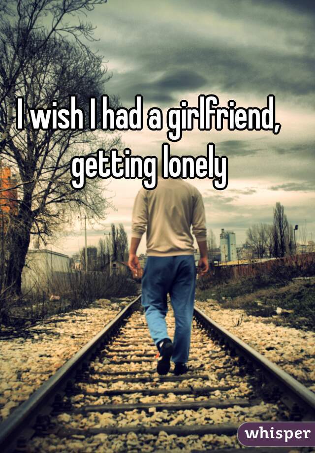 I wish I had a girlfriend, getting lonely 