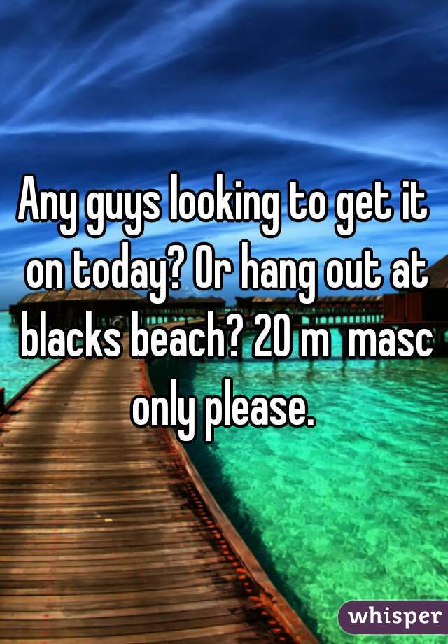 Any guys looking to get it on today? Or hang out at blacks beach? 20 m  masc only please. 