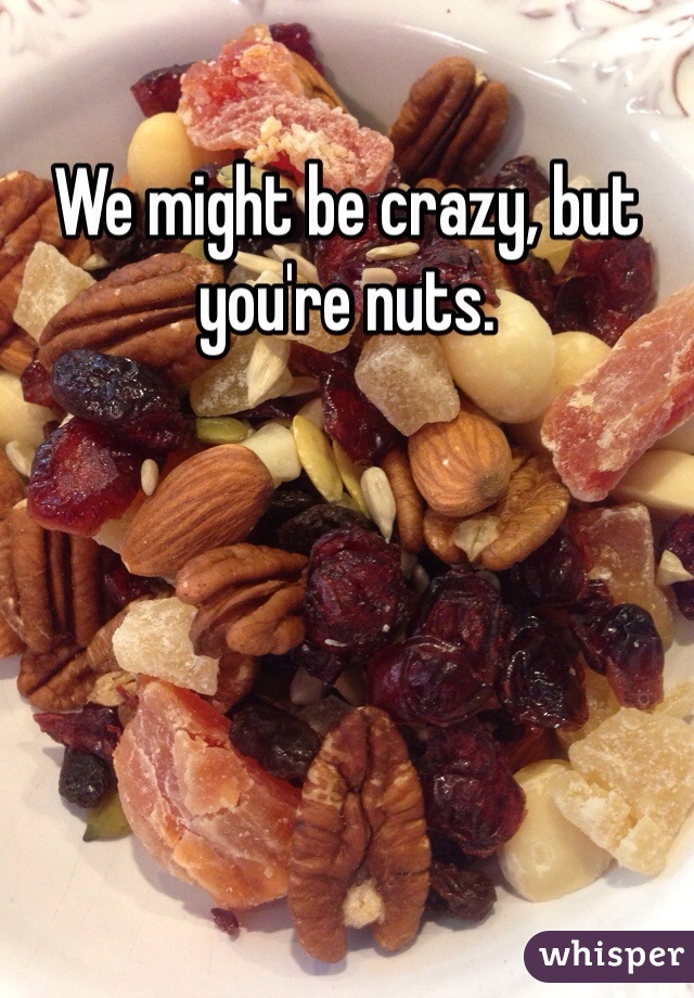We might be crazy, but you're nuts. 