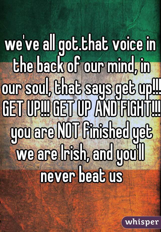 we've all got.that voice in the back of our mind, in our soul, that says get up!!! GET UP!!! GET UP AND FIGHT!!! you are NOT finished yet
we are Irish, and you'll never beat us