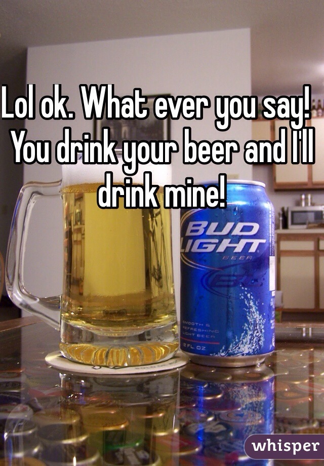 Lol ok. What ever you say!  You drink your beer and I'll drink mine! 