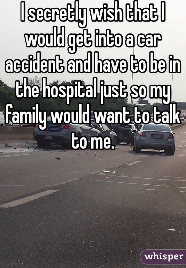 I secretly wish that I would get into a car accident and have to be in the hospital just so my family would want to talk to me. 
