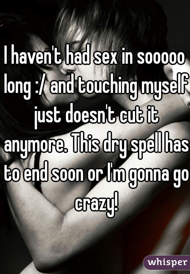 I haven't had sex in sooooo long :/ and touching myself just doesn't cut it anymore. This dry spell has to end soon or I'm gonna go crazy!
