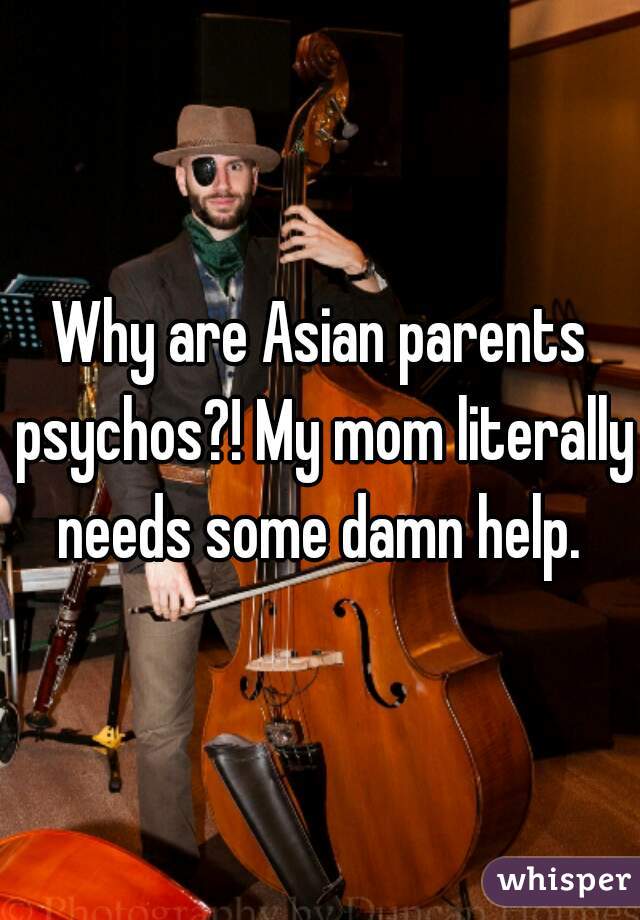 Why are Asian parents psychos?! My mom literally needs some damn help. 