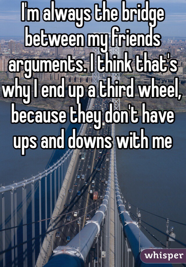 I'm always the bridge between my friends arguments. I think that's why I end up a third wheel, because they don't have ups and downs with me 