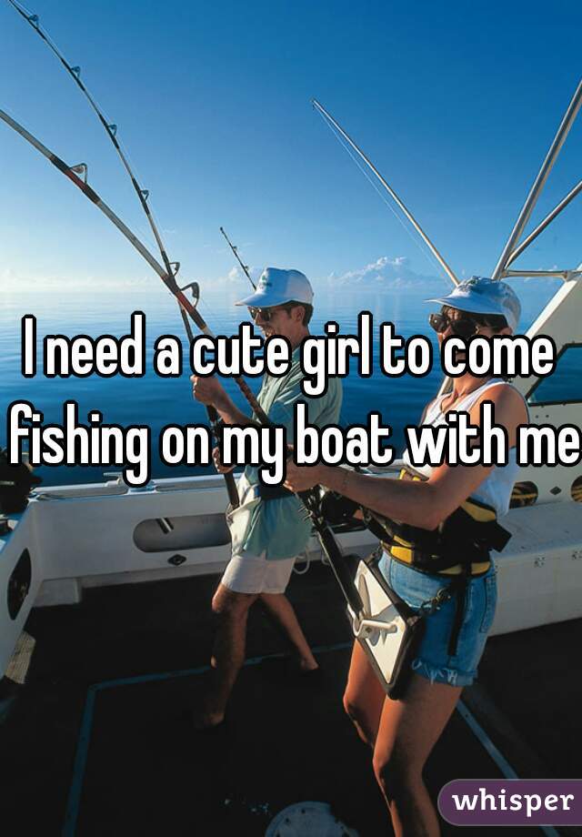 I need a cute girl to come fishing on my boat with me 