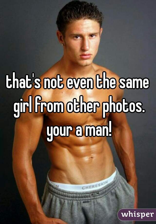 that's not even the same girl from other photos. your a man!