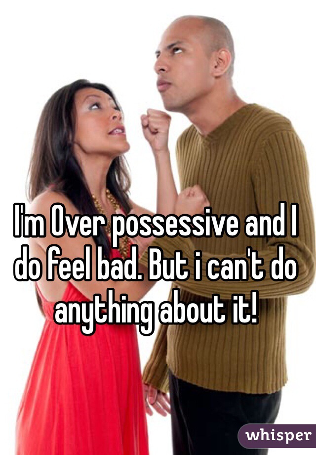 I'm Over possessive and I do feel bad. But i can't do anything about it! 