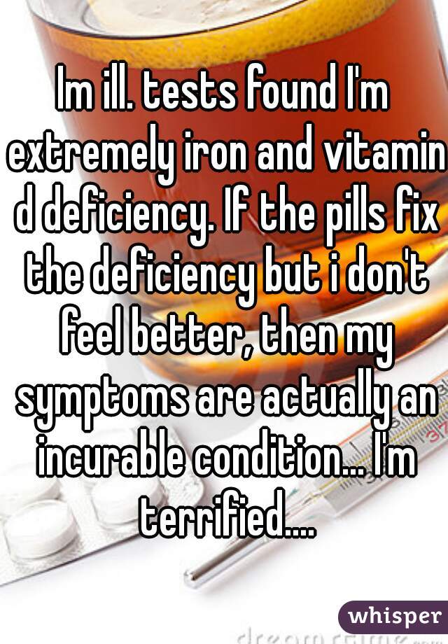 Im ill. tests found I'm extremely iron and vitamin d deficiency. If the pills fix the deficiency but i don't feel better, then my symptoms are actually an incurable condition... I'm terrified....