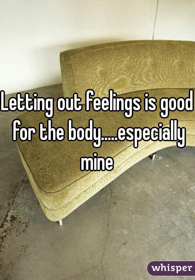 Letting out feelings is good for the body.....especially mine 