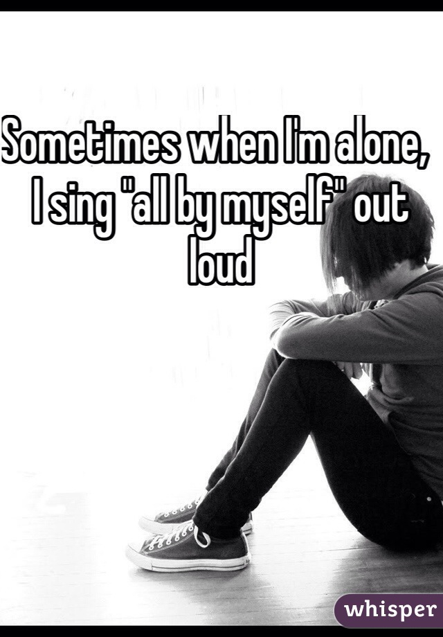 Sometimes when I'm alone,  I sing "all by myself" out loud 