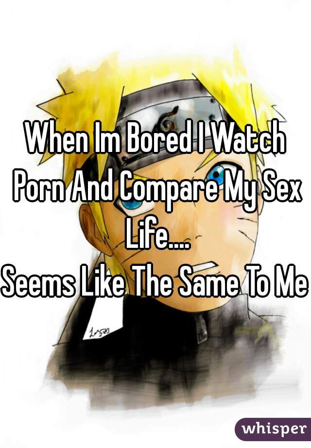 When Im Bored I Watch Porn And Compare My Sex Life....
Seems Like The Same To Me 