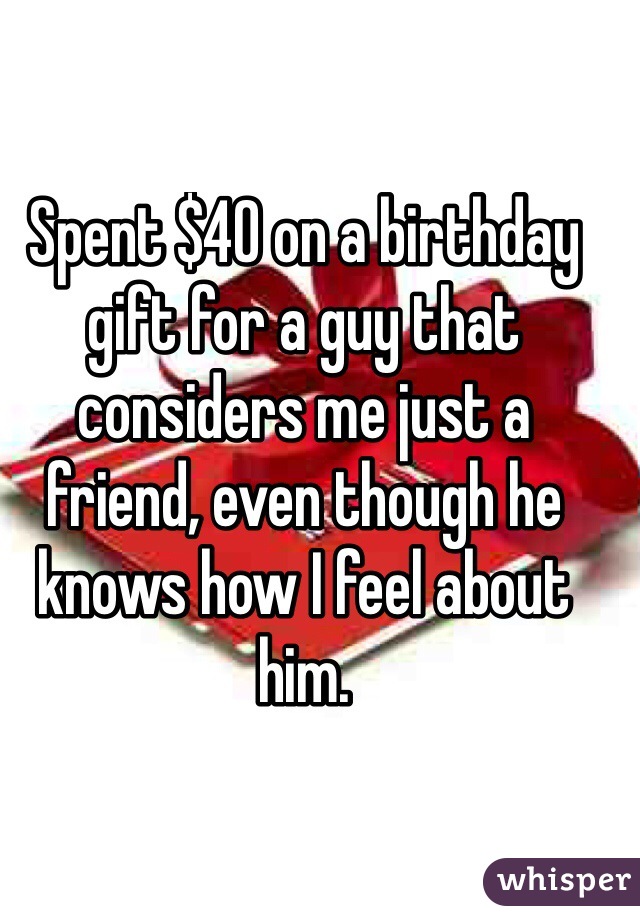 Spent $40 on a birthday gift for a guy that considers me just a friend, even though he knows how I feel about him.
