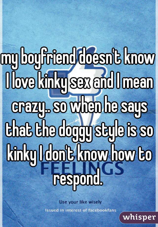 my boyfriend doesn't know I love kinky sex and I mean crazy.. so when he says that the doggy style is so kinky I don't know how to respond. 
