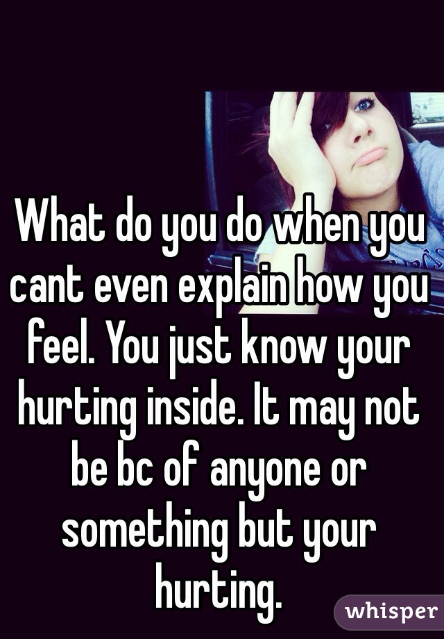 What do you do when you cant even explain how you feel. You just know your hurting inside. It may not be bc of anyone or something but your hurting. 