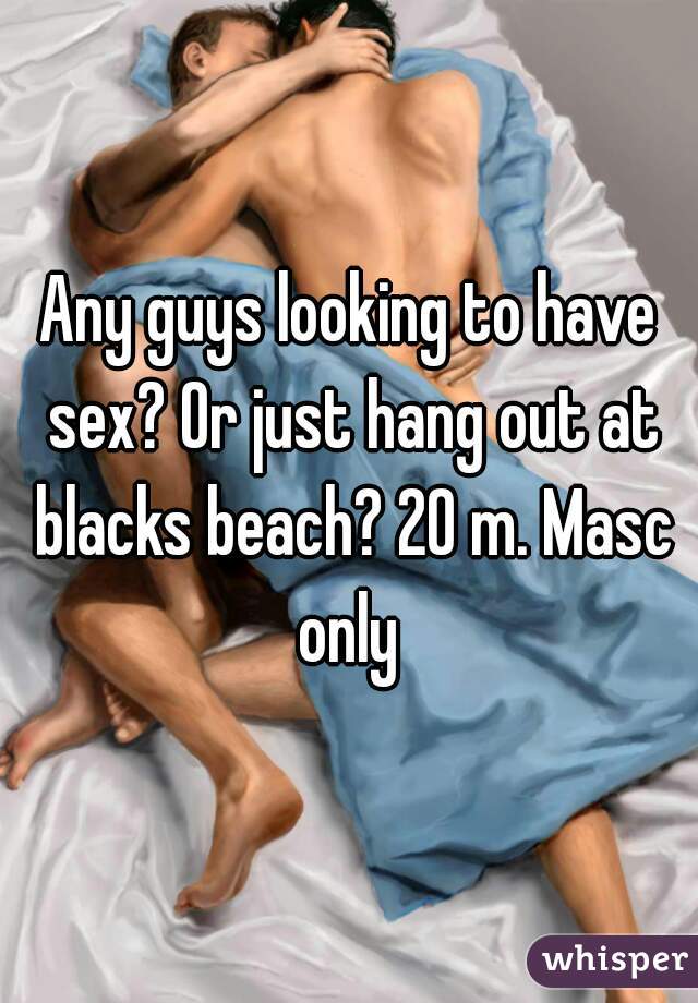 Any guys looking to have sex? Or just hang out at blacks beach? 20 m. Masc only 