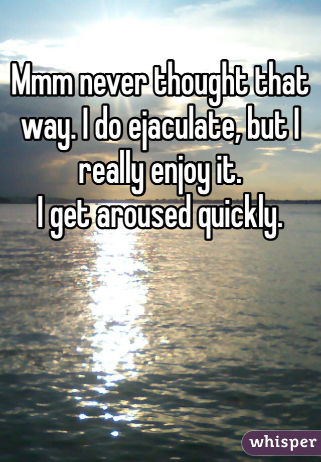 Mmm never thought that way. I do ejaculate, but I really enjoy it.
I get aroused quickly. 
