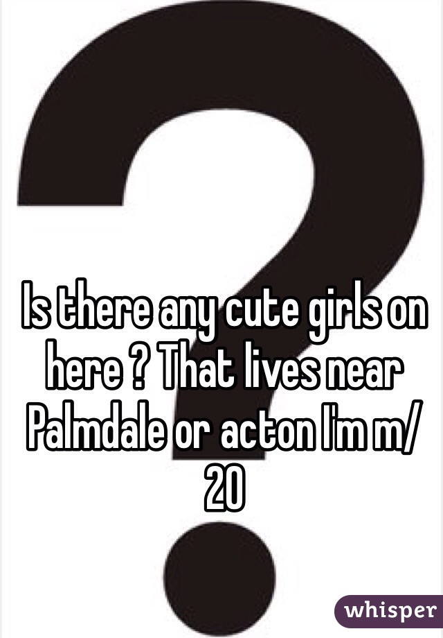 Is there any cute girls on here ? That lives near Palmdale or acton I'm m/20 